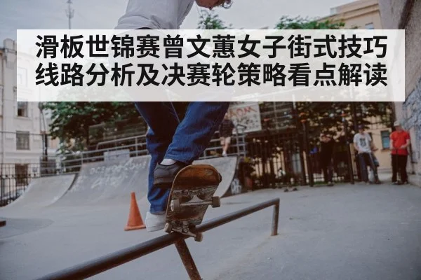 滑板世锦赛曾文蕙女子街式技巧线路分析及决赛轮策略看点解读