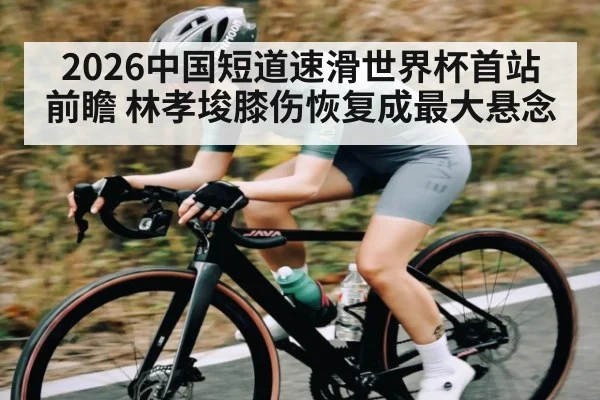 2026中国短道速滑世界杯首站前瞻 林孝埈膝伤恢复成最大悬念