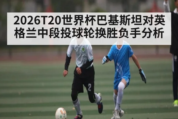 2026T20世界杯巴基斯坦对英格兰中段投球轮换胜负手分析