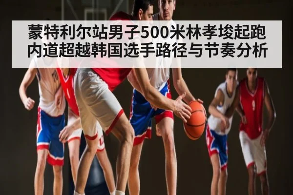 蒙特利尔站男子500米林孝埈起跑内道超越韩国选手路径与节奏分析